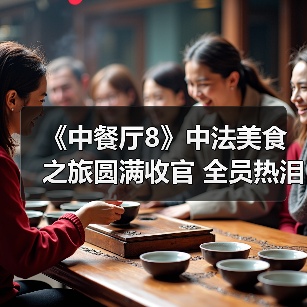 《中餐厅8》收官中法美食之旅 青春合伙人温情告别
