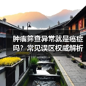 肿瘤筛查异常就是癌症吗？常见误区权威解析