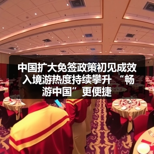 中国扩大免签政策初见成效 入境游热度持续攀升 “畅游中国”更便捷