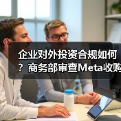 企业对外投资合规如何?商务部审查Meta收购Manus(图1) 企业对外投资合规如何?商务部审查Meta收购Manus(图1)